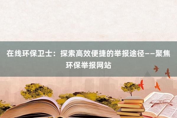 在线环保卫士：探索高效便捷的举报途径——聚焦环保举报网站